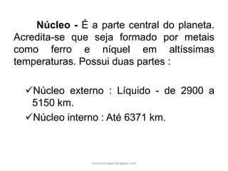 Núcleo - É a parte central do planeta.
Acredita-se que seja formado por metais
como ferro e níquel em altíssimas
temperaturas. Possui duas partes :
Núcleo externo : Líquido - de 2900 a
5150 km.
Núcleo interno : Até 6371 km.
carolcorreageo.blogspot.com
 