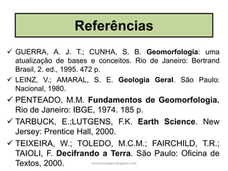  GUERRA, A. J. T.; CUNHA, S. B. Geomorfologia: uma
atualização de bases e conceitos. Rio de Janeiro: Bertrand
Brasil, 2. ed., 1995. 472 p.
 LEINZ, V.; AMARAL, S. E. Geologia Geral. São Paulo:
Nacional, 1980.
 PENTEADO, M.M. Fundamentos de Geomorfologia.
Rio de Janeiro: IBGE, 1974. 185 p.
 TARBUCK, E.;LUTGENS, F.K. Earth Science. New
Jersey: Prentice Hall, 2000.
 TEIXEIRA, W.; TOLEDO, M.C.M.; FAIRCHILD, T.R.;
TAIOLI, F. Decifrando a Terra. São Paulo: Oficina de
Textos, 2000.
Referências
carolcorreageo.blogspot.com
 