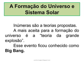 A Formação do Universo e
Sistema Solar
Inúmeras são a teorias propostas.
A mais aceita para a formação do
universo é a “teoria da grande
explosão”.
Esse evento ficou conhecido como
Big Bang.
carolcorreageo.blogspot.com
 