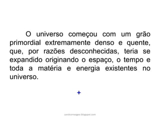 O universo começou com um grão
primordial extremamente denso e quente,
que, por razões desconhecidas, teria se
expandido originando o espaço, o tempo e
toda a matéria e energia existentes no
universo.
carolcorreageo.blogspot.com
 