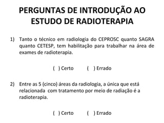 PERGUNTAS DE INTRODUÇÃO AO
ESTUDO DE RADIOTERAPIA
1) Tanto o técnico em radiologia do CEPROSC quanto SAGRA
quanto CETESP, tem habilitação para trabalhar na área de
exames de radioterapia.
( ) Certo ( ) Errado
2) Entre as 5 (cinco) áreas da radiologia, a única que está
relacionada com tratamento por meio de radiação é a
radioterapia.
( ) Certo ( ) Errado
 