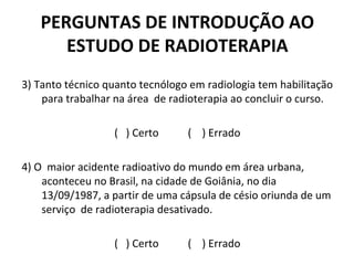 PERGUNTAS DE INTRODUÇÃO AO
ESTUDO DE RADIOTERAPIA
3) Tanto técnico quanto tecnólogo em radiologia tem habilitação
para trabalhar na área de radioterapia ao concluir o curso.
( ) Certo ( ) Errado
4) O maior acidente radioativo do mundo em área urbana,
aconteceu no Brasil, na cidade de Goiânia, no dia
13/09/1987, a partir de uma cápsula de césio oriunda de um
serviço de radioterapia desativado.
( ) Certo ( ) Errado
 
