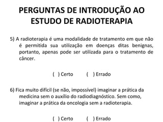 PERGUNTAS DE INTRODUÇÃO AO
ESTUDO DE RADIOTERAPIA
5) A radioterapia é uma modalidade de tratamento em que não
é permitida sua utilização em doenças ditas benignas,
portanto, apenas pode ser utilizada para o tratamento de
câncer.
( ) Certo ( ) Errado
6) Fica muito difícil (se não, impossível) imaginar a prática da
medicina sem o auxílio do radiodiagnóstico. Sem como,
imaginar a prática da oncologia sem a radioterapia.
( ) Certo ( ) Errado
 