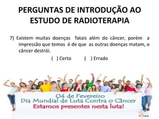 PERGUNTAS DE INTRODUÇÃO AO
ESTUDO DE RADIOTERAPIA
7) Existem muitas doenças fatais além do câncer, porém a
impressão que temos é de que as outras doenças matam, o
câncer destrói.
( ) Certo ( ) Errado
 