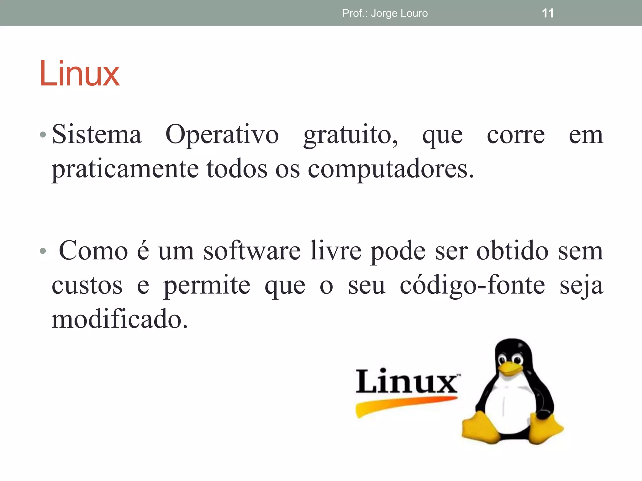 Linux
• Sistema Operativo gratuito, que corre em
praticamente todos os computadores.
• Como é um software livre pode ser obtido sem
custos e permite que o seu código-fonte seja
modificado.
Prof.: Jorge Louro 11
 