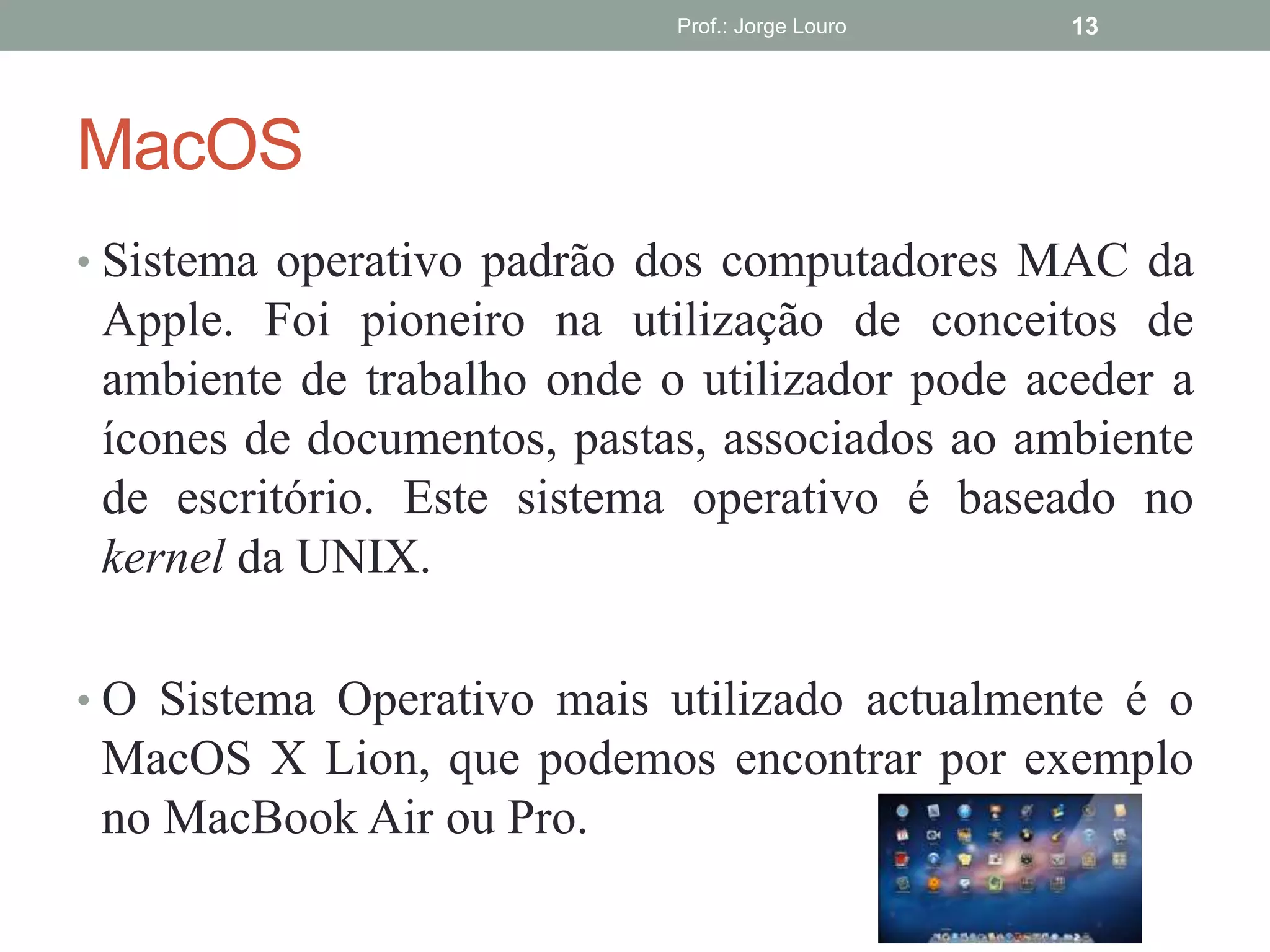 MacOS
• Sistema operativo padrão dos computadores MAC da
Apple. Foi pioneiro na utilização de conceitos de
ambiente de trabalho onde o utilizador pode aceder a
ícones de documentos, pastas, associados ao ambiente
de escritório. Este sistema operativo é baseado no
kernel da UNIX.
• O Sistema Operativo mais utilizado actualmente é o
MacOS X Lion, que podemos encontrar por exemplo
no MacBook Air ou Pro.
Prof.: Jorge Louro 13
 