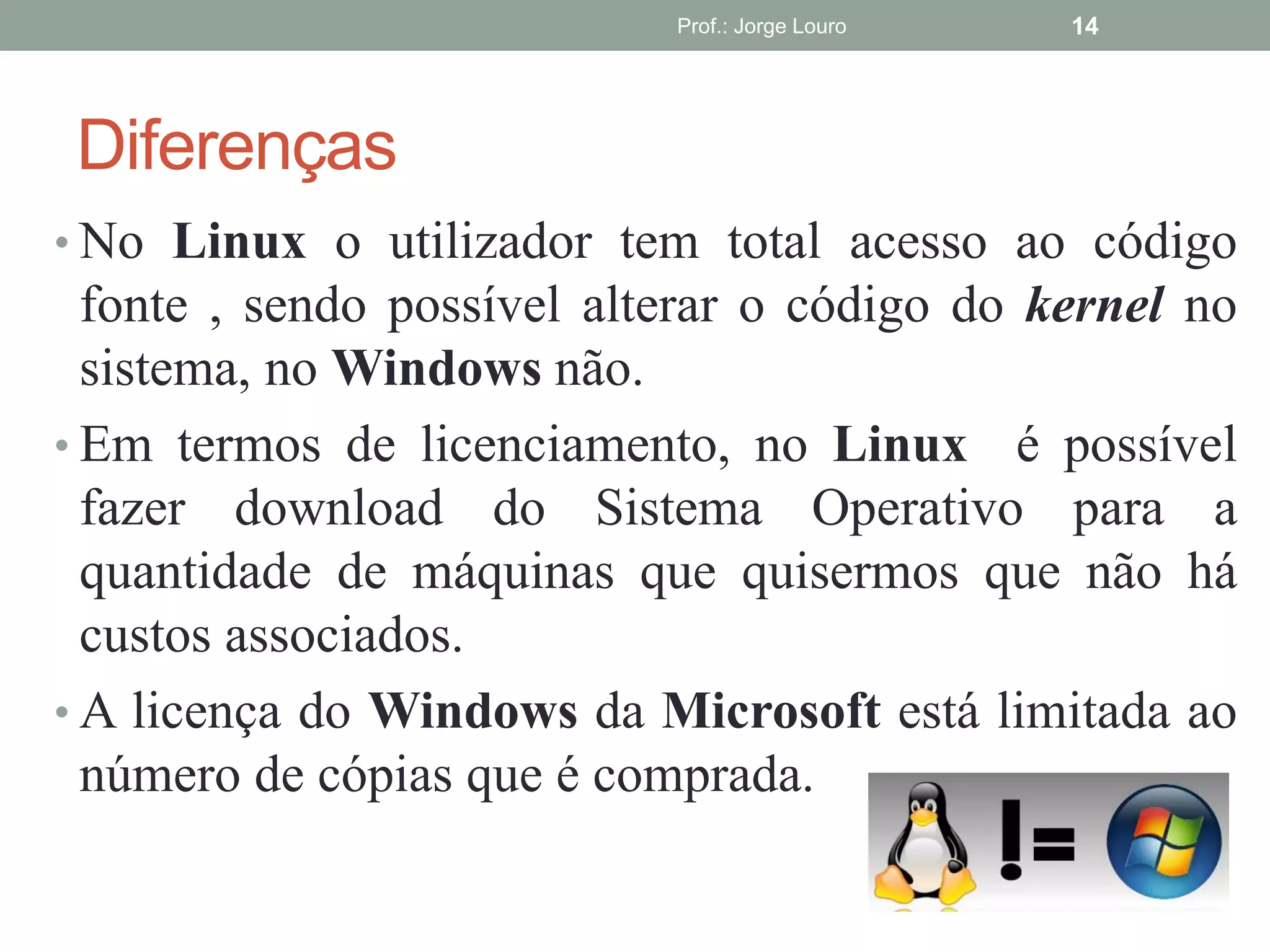 Diferenças
• No Linux o utilizador tem total acesso ao código
fonte , sendo possível alterar o código do kernel no
sistema, no Windows não.
• Em termos de licenciamento, no Linux é possível
fazer download do Sistema Operativo para a
quantidade de máquinas que quisermos que não há
custos associados.
• A licença do Windows da Microsoft está limitada ao
número de cópias que é comprada.
Prof.: Jorge Louro 14
 