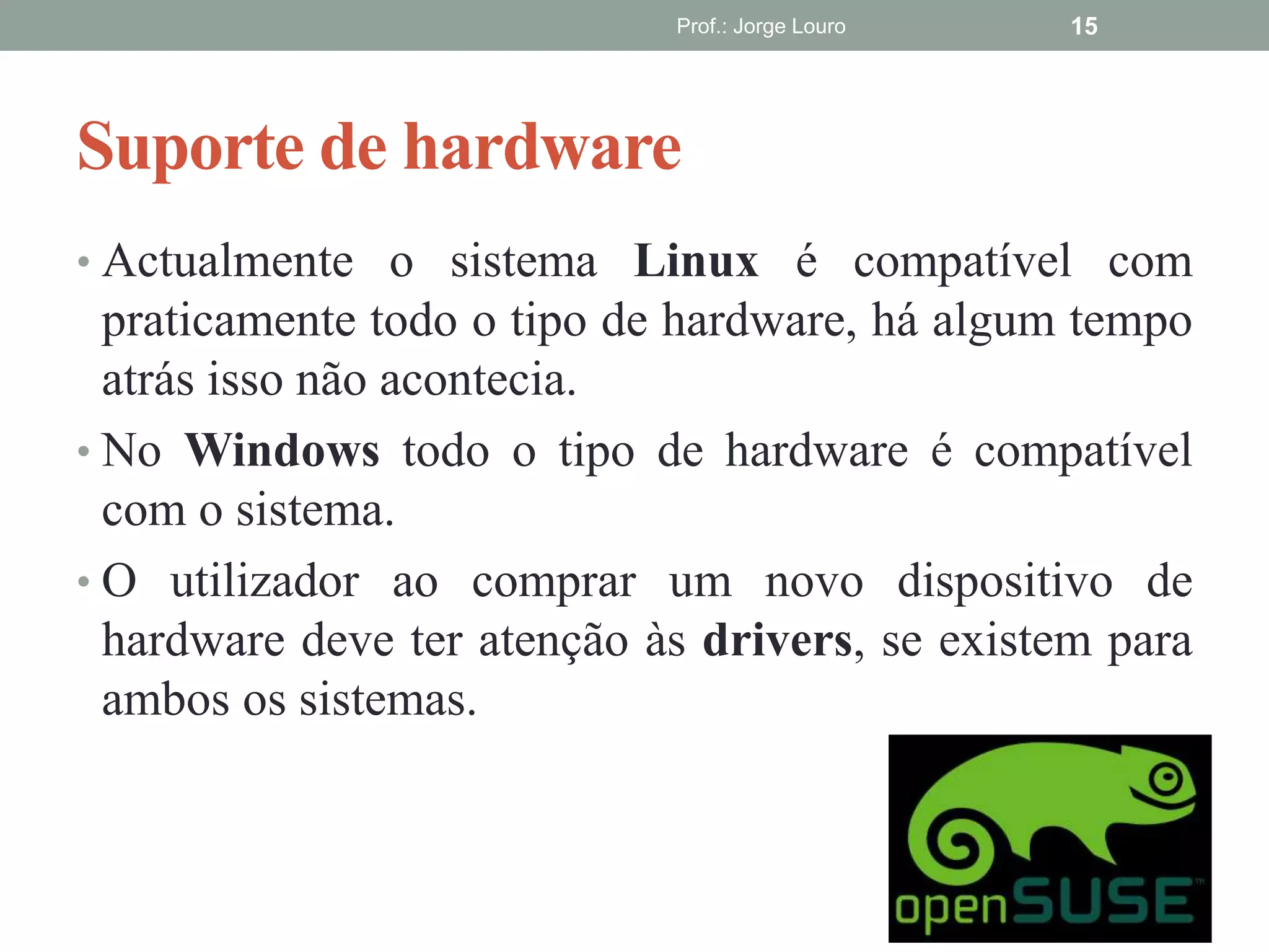 Suporte de hardware
• Actualmente o sistema Linux é compatível com
praticamente todo o tipo de hardware, há algum tempo
atrás isso não acontecia.
• No Windows todo o tipo de hardware é compatível
com o sistema.
• O utilizador ao comprar um novo dispositivo de
hardware deve ter atenção às drivers, se existem para
ambos os sistemas.
Prof.: Jorge Louro 15
 