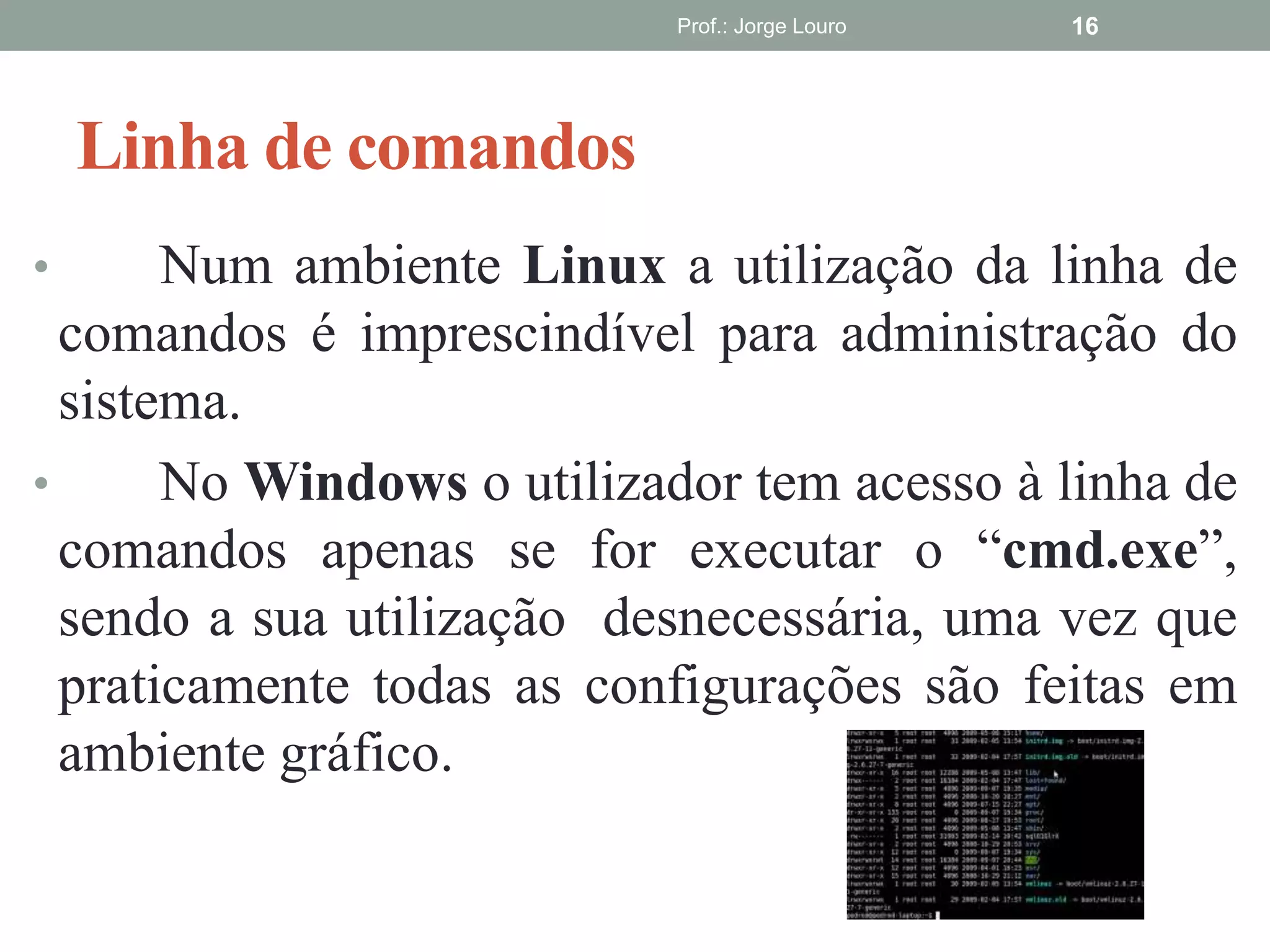 Linha de comandos
• Num ambiente Linux a utilização da linha de
comandos é imprescindível para administração do
sistema.
• No Windows o utilizador tem acesso à linha de
comandos apenas se for executar o “cmd.exe”,
sendo a sua utilização desnecessária, uma vez que
praticamente todas as configurações são feitas em
ambiente gráfico.
Prof.: Jorge Louro 16
 