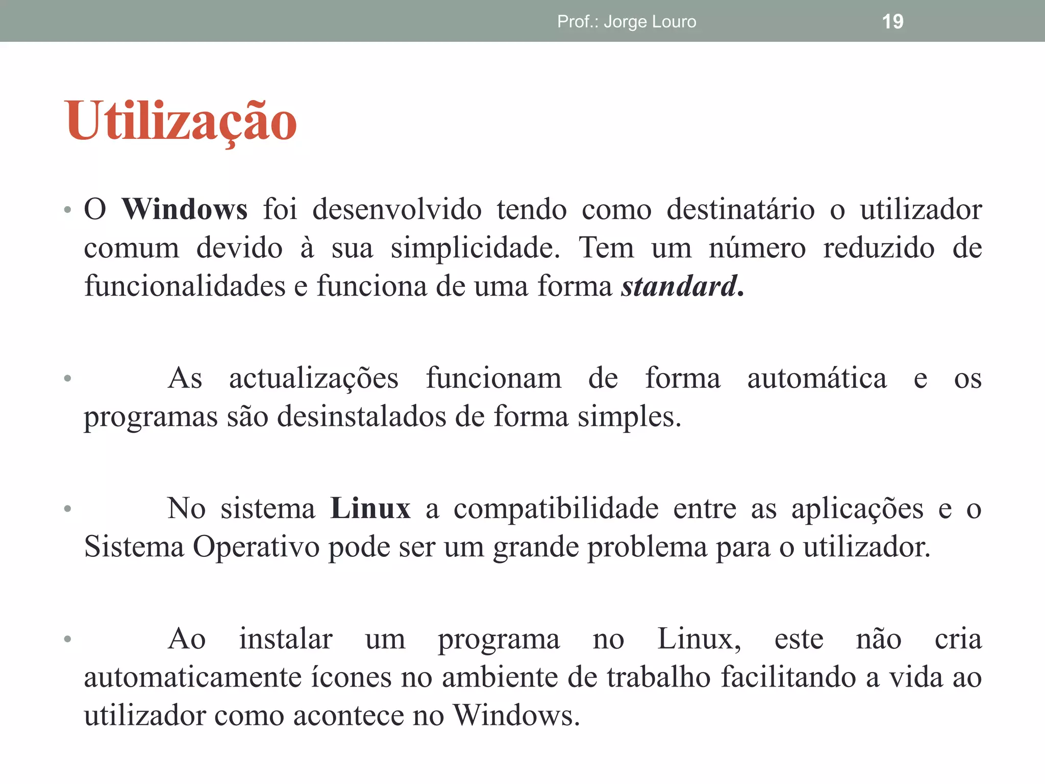 Utilização
Prof.: Jorge Louro 19
• O Windows foi desenvolvido tendo como destinatário o utilizador
comum devido à sua simplicidade. Tem um número reduzido de
funcionalidades e funciona de uma forma standard.
• As actualizações funcionam de forma automática e os
programas são desinstalados de forma simples.
• No sistema Linux a compatibilidade entre as aplicações e o
Sistema Operativo pode ser um grande problema para o utilizador.
• Ao instalar um programa no Linux, este não cria
automaticamente ícones no ambiente de trabalho facilitando a vida ao
utilizador como acontece no Windows.
 