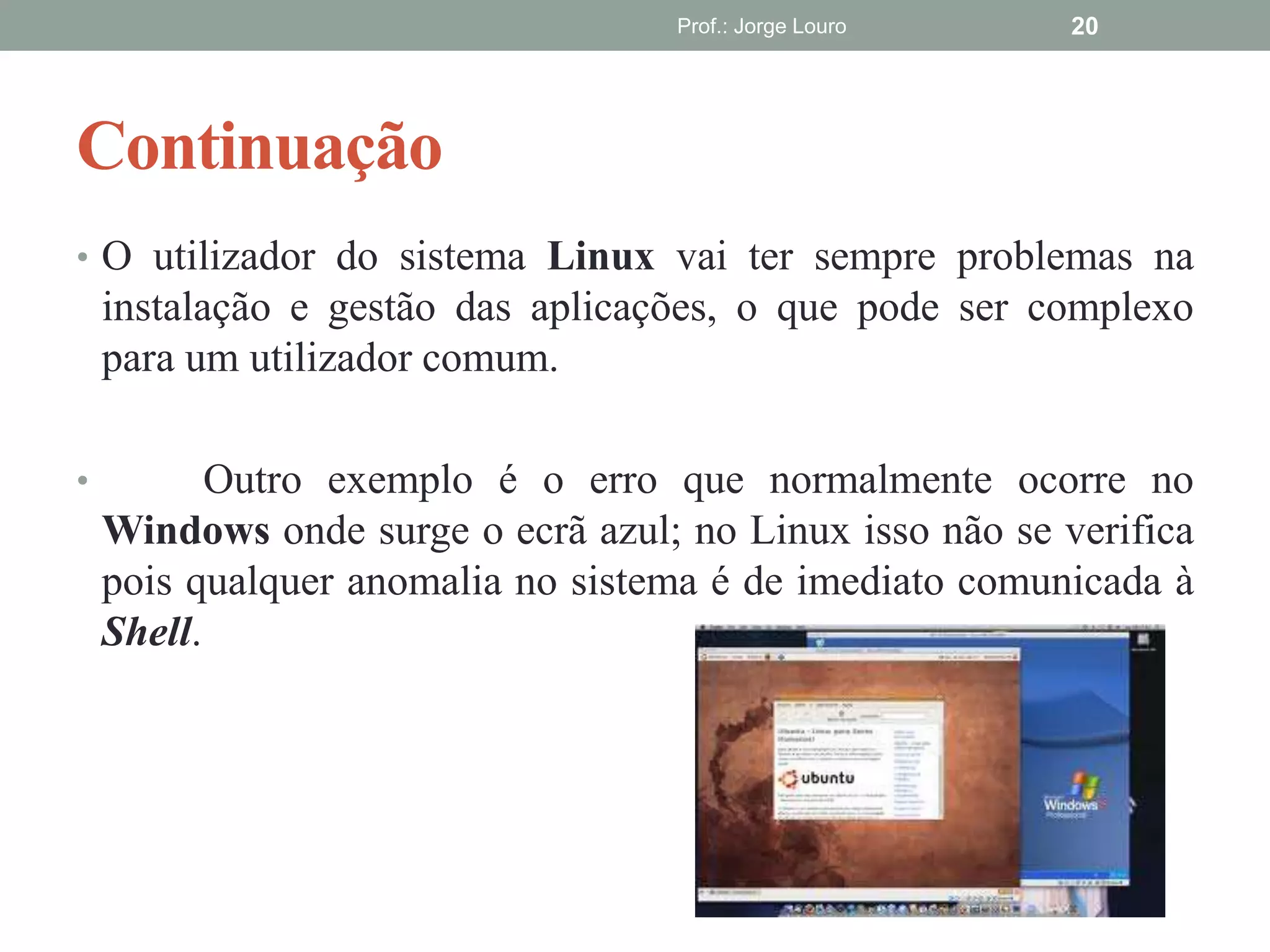 Continuação
Prof.: Jorge Louro 20
• O utilizador do sistema Linux vai ter sempre problemas na
instalação e gestão das aplicações, o que pode ser complexo
para um utilizador comum.
• Outro exemplo é o erro que normalmente ocorre no
Windows onde surge o ecrã azul; no Linux isso não se verifica
pois qualquer anomalia no sistema é de imediato comunicada à
Shell.
 