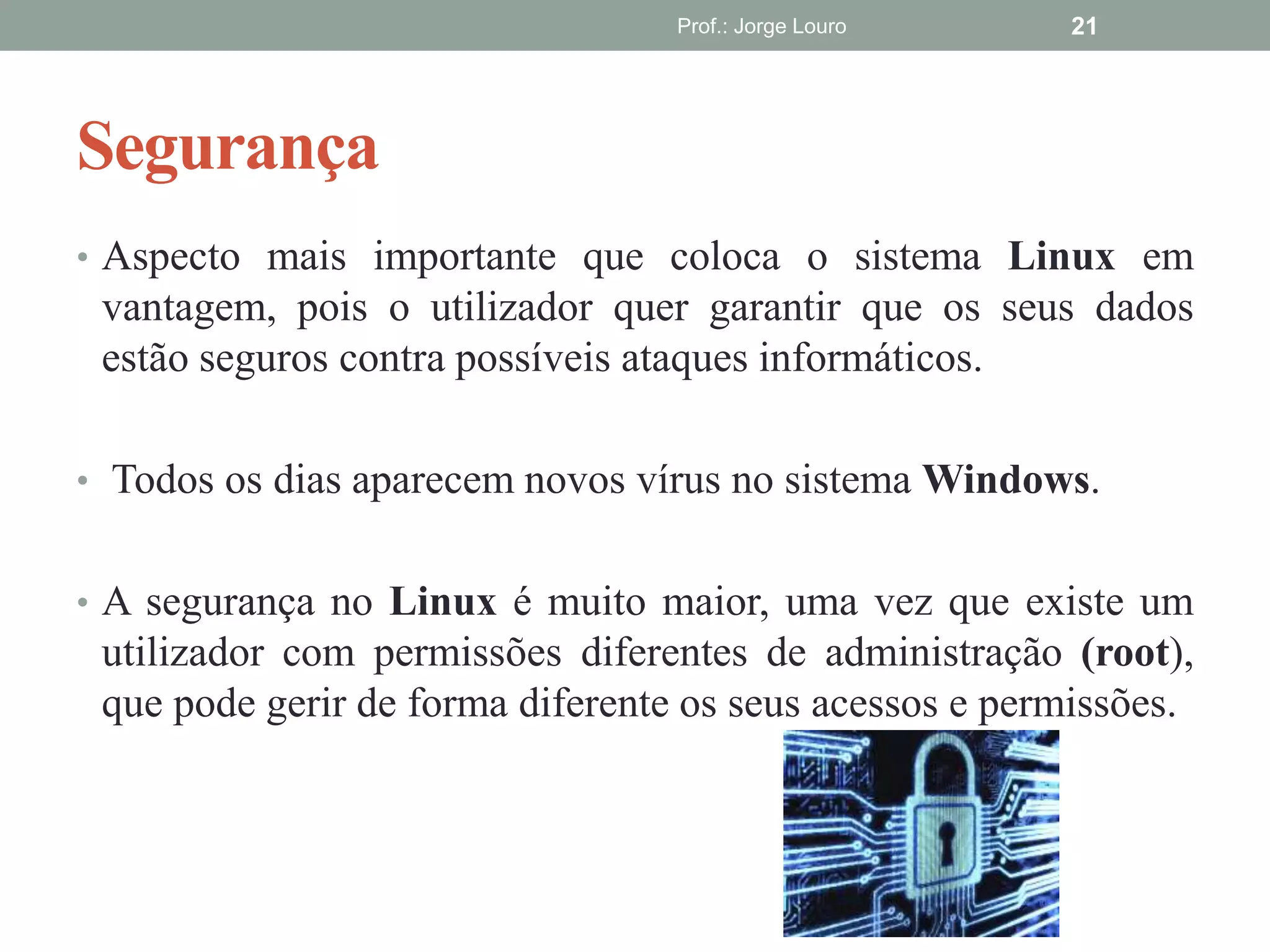 Segurança
• Aspecto mais importante que coloca o sistema Linux em
vantagem, pois o utilizador quer garantir que os seus dados
estão seguros contra possíveis ataques informáticos.
• Todos os dias aparecem novos vírus no sistema Windows.
• A segurança no Linux é muito maior, uma vez que existe um
utilizador com permissões diferentes de administração (root),
que pode gerir de forma diferente os seus acessos e permissões.
Prof.: Jorge Louro 21
 