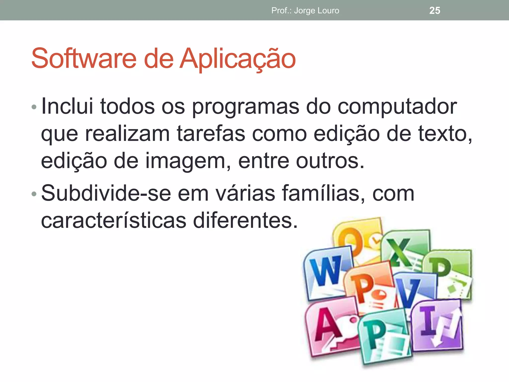 Software de Aplicação
Prof.: Jorge Louro 25
• Inclui todos os programas do computador
que realizam tarefas como edição de texto,
edição de imagem, entre outros.
• Subdivide-se em várias famílias, com
características diferentes.
 