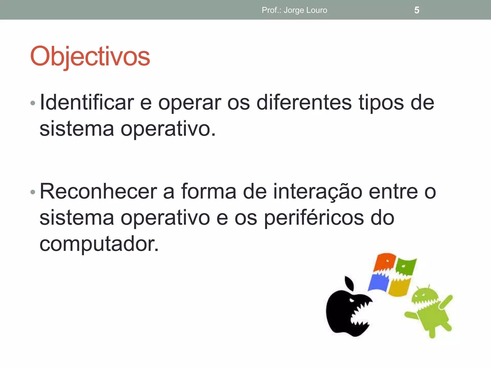 Objectivos
• Identificar e operar os diferentes tipos de
sistema operativo.
• Reconhecer a forma de interação entre o
sistema operativo e os periféricos do
computador.
Prof.: Jorge Louro 5
 