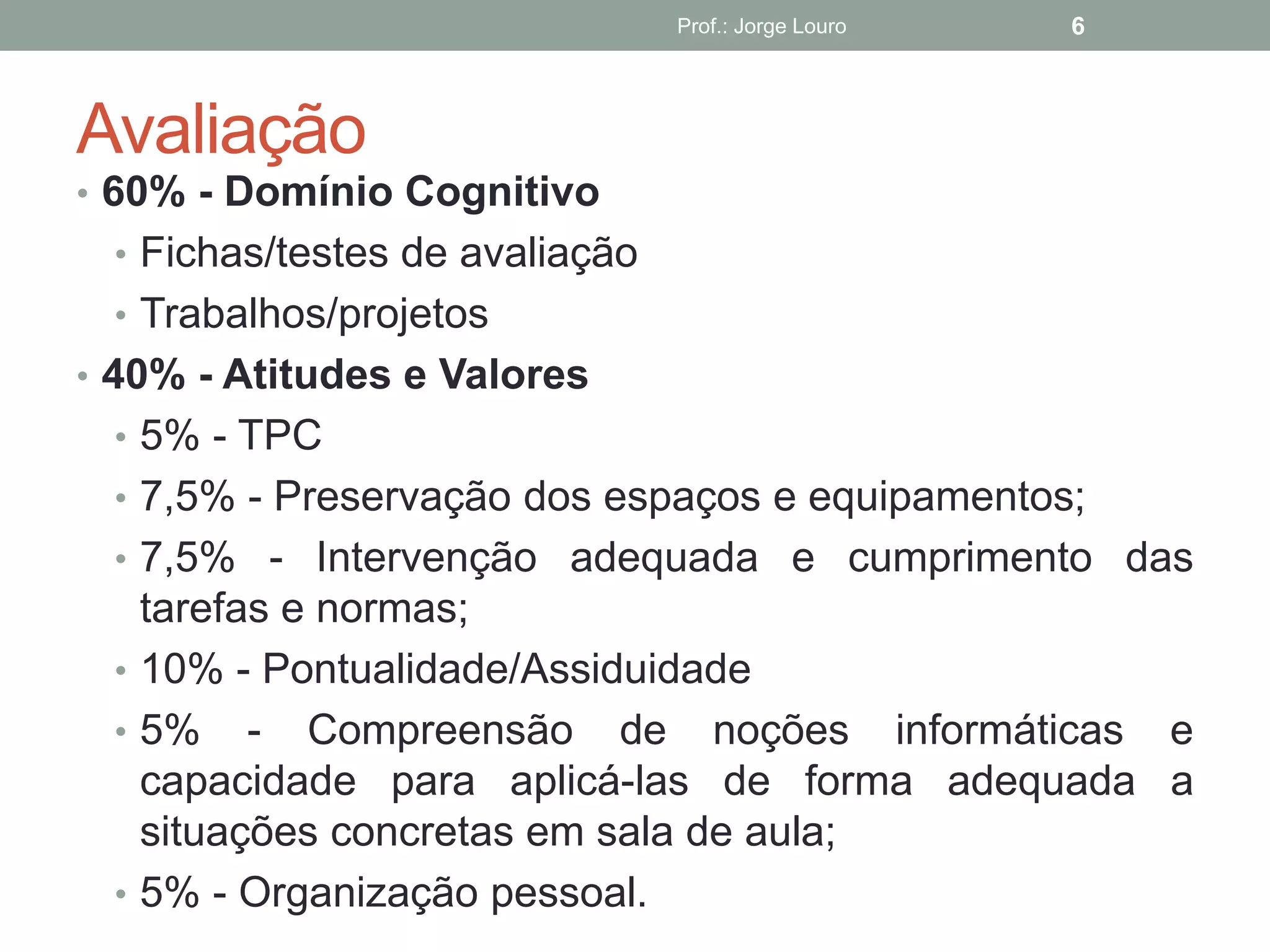 Avaliação
• 60% - Domínio Cognitivo
• Fichas/testes de avaliação
• Trabalhos/projetos
• 40% - Atitudes e Valores
• 5% - TPC
• 7,5% - Preservação dos espaços e equipamentos;
• 7,5% - Intervenção adequada e cumprimento das
tarefas e normas;
• 10% - Pontualidade/Assiduidade
• 5% - Compreensão de noções informáticas e
capacidade para aplicá-las de forma adequada a
situações concretas em sala de aula;
• 5% - Organização pessoal.
Prof.: Jorge Louro 6
 