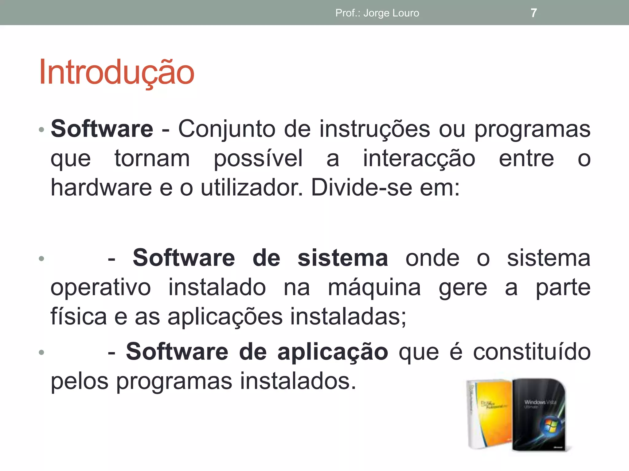 Introdução
• Software - Conjunto de instruções ou programas
que tornam possível a interacção entre o
hardware e o utilizador. Divide-se em:
• - Software de sistema onde o sistema
operativo instalado na máquina gere a parte
física e as aplicações instaladas;
• - Software de aplicação que é constituído
pelos programas instalados.
Prof.: Jorge Louro 7
 