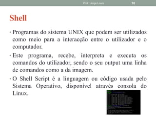 Shell
• Programas do sistema UNIX que podem ser utilizados
como meio para a interacção entre o utilizador e o
computador.
• Este programa, recebe, interpreta e executa os
comandos do utilizador, sendo o seu output uma linha
de comandos como a da imagem.
• O Shell Script é a linguagem ou código usada pelo
Sistema Operativo, disponível através consola do
Linux.
Prof.: Jorge Louro 10
 