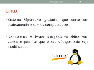 Linux
• Sistema Operativo gratuito, que corre em
praticamente todos os computadores.
• Como é um software livre pode ser obtido sem
custos e permite que o seu código-fonte seja
modificado.
Prof.: Jorge Louro 11
 
