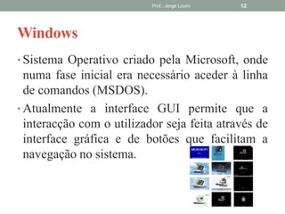 Windows
• Sistema Operativo criado pela Microsoft, onde
numa fase inicial era necessário aceder à linha
de comandos (MSDOS).
• Atualmente a interface GUI permite que a
interacção com o utilizador seja feita através de
interface gráfica e de botões que facilitam a
navegação no sistema.
Prof.: Jorge Louro 12
 