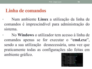 Linha de comandos
• Num ambiente Linux a utilização da linha de
comandos é imprescindível para administração do
sistema.
• No Windows o utilizador tem acesso à linha de
comandos apenas se for executar o “cmd.exe”,
sendo a sua utilização desnecessária, uma vez que
praticamente todas as configurações são feitas em
ambiente gráfico.
Prof.: Jorge Louro 16
 