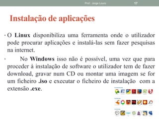 Instalação de aplicações
• O Linux disponibiliza uma ferramenta onde o utilizador
pode procurar aplicações e instalá-las sem fazer pesquisas
na internet.
• No Windows isso não é possível, uma vez que para
proceder à instalação de software o utilizador tem de fazer
download, gravar num CD ou montar uma imagem se for
um ficheiro .iso e executar o ficheiro de instalação com a
extensão .exe.
Prof.: Jorge Louro 17
 