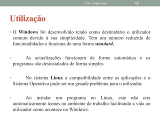 Utilização
Prof.: Jorge Louro 19
• O Windows foi desenvolvido tendo como destinatário o utilizador
comum devido à sua simplicidade. Tem um número reduzido de
funcionalidades e funciona de uma forma standard.
• As actualizações funcionam de forma automática e os
programas são desinstalados de forma simples.
• No sistema Linux a compatibilidade entre as aplicações e o
Sistema Operativo pode ser um grande problema para o utilizador.
• Ao instalar um programa no Linux, este não cria
automaticamente ícones no ambiente de trabalho facilitando a vida ao
utilizador como acontece no Windows.
 
