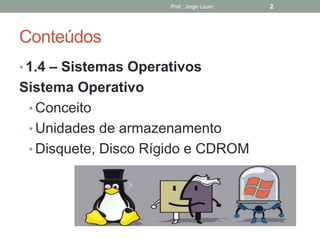 Conteúdos
• 1.4 – Sistemas Operativos
Sistema Operativo
• Conceito
• Unidades de armazenamento
• Disquete, Disco Rígido e CDROM
Prof.: Jorge Louro 2
 