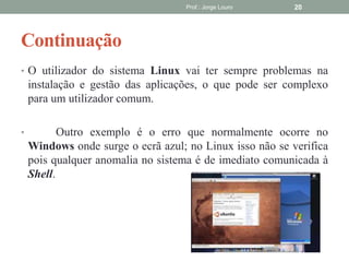 Continuação
Prof.: Jorge Louro 20
• O utilizador do sistema Linux vai ter sempre problemas na
instalação e gestão das aplicações, o que pode ser complexo
para um utilizador comum.
• Outro exemplo é o erro que normalmente ocorre no
Windows onde surge o ecrã azul; no Linux isso não se verifica
pois qualquer anomalia no sistema é de imediato comunicada à
Shell.
 