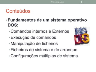 Conteúdos
• Fundamentos de um sistema operativo
DOS:
• Comandos internos e Externos
• Execução de comandos
• Manipulação de ficheiros
• Ficheiros de sistema e de arranque
• Configurações múltiplas de sistema
Prof.: Jorge Louro 3
 
