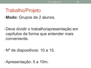 Trabalho/Projeto
• Modo: Grupos de 2 alunos.
• Deve dividir o trabalho/apresentação em
capítulos da forma que entender mais
conveniente.
• Nº de diapositivos: 10 a 15.
• Apresentação: 5 a 10m.
Prof.: Jorge Louro 37
 