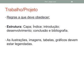 Trabalho/Projeto
Prof.: Jorge Louro 38
• Regras a que deve obedecer:
• Estrutura: Capa; Índice; introdução;
desenvolvimento; conclusão e bibliografia.
• As ilustrações, imagens, tabelas, gráficos devem
estar legendadas.
 