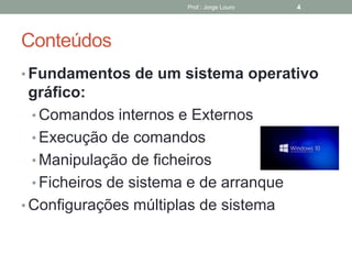 Conteúdos
• Fundamentos de um sistema operativo
gráfico:
• Comandos internos e Externos
• Execução de comandos
• Manipulação de ficheiros
• Ficheiros de sistema e de arranque
• Configurações múltiplas de sistema
Prof.: Jorge Louro 4
 