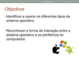Objectivos
• Identificar e operar os diferentes tipos de
sistema operativo.
• Reconhecer a forma de interação entre o
sistema operativo e os periféricos do
computador.
Prof.: Jorge Louro 5
 