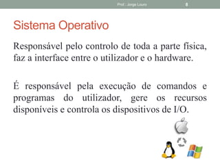 Sistema Operativo
Responsável pelo controlo de toda a parte física,
faz a interface entre o utilizador e o hardware.
É responsável pela execução de comandos e
programas do utilizador, gere os recursos
disponíveis e controla os dispositivos de I/O.
Prof.: Jorge Louro 8
 