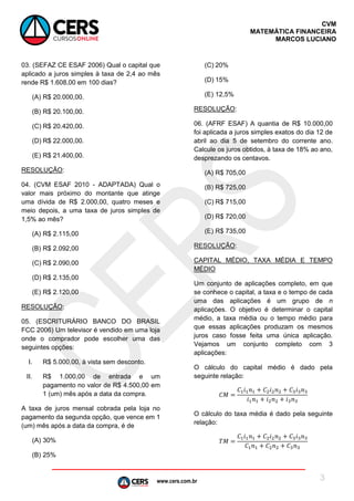 www.cers.com.br
CVM
MATEMÁTICA FINANCEIRA
MARCOS LUCIANO
3
03. (SEFAZ CE ESAF 2006) Qual o capital que
aplicado a juros simples à taxa de 2,4 ao mês
rende R$ 1.608,00 em 100 dias?
(A) R$ 20.000,00.
(B) R$ 20.100,00.
(C) R$ 20.420,00.
(D) R$ 22.000,00.
(E) R$ 21.400,00.
RESOLUÇÃO:
04. (CVM ESAF 2010 - ADAPTADA) Qual o
valor mais próximo do montante que atinge
uma dívida de R$ 2.000,00, quatro meses e
meio depois, a uma taxa de juros simples de
1,5% ao mês?
(A) R$ 2.115,00
(B) R$ 2.092,00
(C) R$ 2.090,00
(D) R$ 2.135,00
(E) R$ 2.120,00
RESOLUÇÃO:
05. (ESCRITURÁRIO BANCO DO BRASIL
FCC 2006) Um televisor é vendido em uma loja
onde o comprador pode escolher uma das
seguintes opções:
I. R$ 5.000,00, à vista sem desconto.
II. R$ 1.000,00 de entrada e um
pagamento no valor de R$ 4.500,00 em
1 (um) mês após a data da compra.
A taxa de juros mensal cobrada pela loja no
pagamento da segunda opção, que vence em 1
(um) mês após a data da compra, é de
(A) 30%
(B) 25%
(C) 20%
(D) 15%
(E) 12,5%
RESOLUÇÃO:
06. (AFRF ESAF) A quantia de R$ 10.000,00
foi aplicada a juros simples exatos do dia 12 de
abril ao dia 5 de setembro do corrente ano.
Calcule os juros obtidos, à taxa de 18% ao ano,
desprezando os centavos.
(A) R$ 705,00
(B) R$ 725,00
(C) R$ 715,00
(D) R$ 720,00
(E) R$ 735,00
RESOLUÇÃO:
CAPITAL MÉDIO, TAXA MÉDIA E TEMPO
MÉDIO
Um conjunto de aplicações completo, em que
se conhece o capital, a taxa e o tempo de cada
uma das aplicações é um grupo de n
aplicações. O objetivo é determinar o capital
médio, a taxa média ou o tempo médio para
que essas aplicações produzam os mesmos
juros caso fosse feita uma única aplicação.
Vejamos um conjunto completo com 3
aplicações:
O cálculo do capital médio é dado pela
seguinte relação:
O cálculo do taxa média é dado pela seguinte
relação:
 