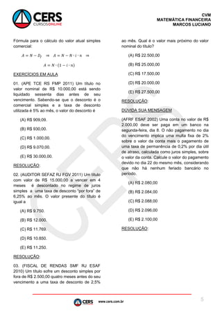 www.cers.com.br
CVM
MATEMÁTICA FINANCEIRA
MARCOS LUCIANO
5
Fórmula para o cálculo do valor atual simples
comercial:
EXERCÍCIOS EM AULA
01. (APE TCE RS FMP 2011) Um título no
valor nominal de R$ 10.000,00 está sendo
liquidado sessenta dias antes de seu
vencimento. Sabendo-se que o desconto é o
comercial simples e a taxa de desconto
utilizada é 5% ao mês, o valor do desconto é
(A) R$ 909,09.
(B) R$ 930,00.
(C) R$ 1.000,00.
(D) R$ 9.070,00.
(E) R$ 30.000,00.
RESOLUÇÃO:
02. (AUDITOR SEFAZ RJ FGV 2011) Um título
com valor de R$ 15.000,00 a vencer em 4
meses é descontado no regime de juros
simples a uma taxa de desconto “por fora” de
6,25% ao mês. O valor presente do título é
igual a
(A) R$ 9.750.
(B) R$ 12.000.
(C) R$ 11.769.
(D) R$ 10.850.
(E) R$ 11.250.
RESOLUÇÃO:
03. (FISCAL DE RENDAS SMF RJ ESAF
2010) Um título sofre um desconto simples por
fora de R$ 2.500,00 quatro meses antes do seu
vencimento a uma taxa de desconto de 2,5%
ao mês. Qual é o valor mais próximo do valor
nominal do título?
(A) R$ 22.500,00
(B) R$ 25.000,00
(C) R$ 17.500,00
(D) R$ 20.000,00
(E) R$ 27.500,00
RESOLUÇÃO:
DÚVIDA SUA MENSAGEM
(AFRF ESAF 2002) Uma conta no valor de R$
2.000,00 deve ser paga em um banco na
segunda-feira, dia 8. O não pagamento no dia
do vencimento implica uma multa fixa de 2%
sobre o valor da conta mais o pagamento de
uma taxa de permanência de 0,2% por dia útil
de atraso, calculada como juros simples, sobre
o valor da conta. Calcule o valor do pagamento
devido no dia 22 do mesmo mês, considerando
que não há nenhum feriado bancário no
período.
(A) R$ 2.080,00
(B) R$ 2.084,00
(C) R$ 2.088,00
(D) R$ 2.096,00
(E) R$ 2.100,00
RESOLUÇÃO:
 