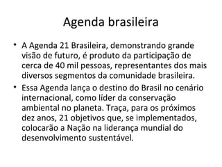 Agenda brasileira
• A Agenda 21 Brasileira, demonstrando grande
visão de futuro, é produto da participação de
cerca de 40 mil pessoas, representantes dos mais
diversos segmentos da comunidade brasileira.
• Essa Agenda lança o destino do Brasil no cenário
internacional, como líder da conservação
ambiental no planeta. Traça, para os próximos
dez anos, 21 objetivos que, se implementados,
colocarão a Nação na liderança mundial do
desenvolvimento sustentável.
 
