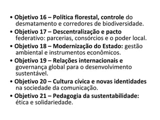 • Objetivo 16 – Política florestal, controle do
desmatamento e corredores de biodiversidade.
• Objetivo 17 – Descentralização e pacto
federativo: parcerias, consórcios e o poder local.
• Objetivo 18 – Modernização do Estado: gestão
ambiental e instrumentos econômicos.
• Objetivo 19 – Relações internacionais e
governança global para o desenvolvimento
sustentável.
• Objetivo 20 – Cultura cívica e novas identidades
na sociedade da comunicação.
• Objetivo 21 – Pedagogia da sustentabilidade:
ética e solidariedade.
 