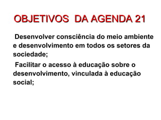 OBJETIVOS DA AGENDA 21OBJETIVOS DA AGENDA 21
Desenvolver consciência do meio ambiente
e desenvolvimento em todos os setores da
sociedade;
Facilitar o acesso à educação sobre o
desenvolvimento, vinculada à educação
social;
 