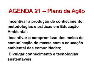 AGENDA 21 – Plano de AçãoAGENDA 21 – Plano de Ação
Incentivar a produção de conhecimento,
metodologias e práticas em Educação
Ambiental;
Incentivar o compromisso dos meios de
comunicação de massa com a educação
ambiental das comunidades;
Divulgar conhecimento e tecnologias
sustentáveis;
 