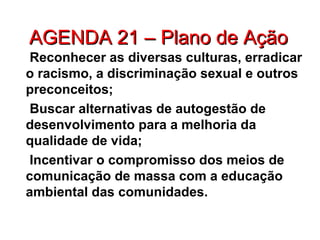 AGENDA 21 – Plano de AçãoAGENDA 21 – Plano de Ação
Reconhecer as diversas culturas, erradicar
o racismo, a discriminação sexual e outros
preconceitos;
Buscar alternativas de autogestão de
desenvolvimento para a melhoria da
qualidade de vida;
Incentivar o compromisso dos meios de
comunicação de massa com a educação
ambiental das comunidades.
 