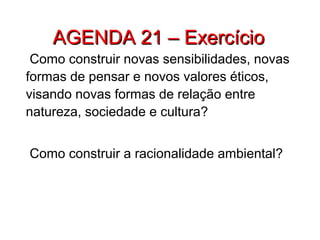 AGENDA 21 – ExercícioAGENDA 21 – Exercício
Como construir novas sensibilidades, novas
formas de pensar e novos valores éticos,
visando novas formas de relação entre
natureza, sociedade e cultura?
Como construir a racionalidade ambiental?
 