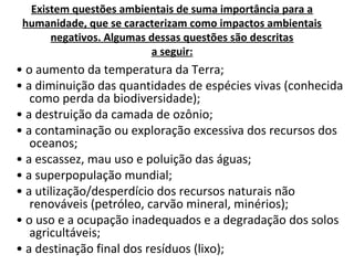 Existem questões ambientais de suma importância para a
humanidade, que se caracterizam como impactos ambientais
negativos. Algumas dessas questões são descritas
a seguir:
• o aumento da temperatura da Terra;
• a diminuição das quantidades de espécies vivas (conhecida
como perda da biodiversidade);
• a destruição da camada de ozônio;
• a contaminação ou exploração excessiva dos recursos dos
oceanos;
• a escassez, mau uso e poluição das águas;
• a superpopulação mundial;
• a utilização/desperdício dos recursos naturais não
renováveis (petróleo, carvão mineral, minérios);
• o uso e a ocupação inadequados e a degradação dos solos
agricultáveis;
• a destinação final dos resíduos (lixo);
 