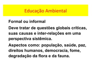 Educação Ambiental
Formal ou informal
Deve tratar de questões globais críticas,
suas causas e inter-relações em uma
perspectiva sistêmica.
Aspectos como: população, saúde, paz,
direitos humanos, democracia, fome,
degradação da flora e da fauna.
 