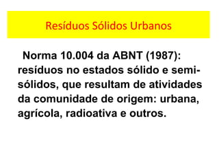 Resíduos Sólidos Urbanos
Norma 10.004 da ABNT (1987):
resíduos no estados sólido e semi-
sólidos, que resultam de atividades
da comunidade de origem: urbana,
agrícola, radioativa e outros.
 