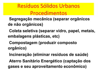 Resíduos Sólidos Urbanos
Procedimentos
Segregação mecânica (separar orgânicos
de não orgânicos)
Coleta seletiva (separar vidro, papel, metais,
embalagens plásticas, etc)
Compostagem (produzir composto
orgânico)
Incineração (eliminar resíduos de saúde)
Aterro Sanitário Energético (captação dos
gases e seu aproveitamento econômico)
 