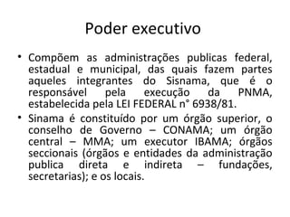 Poder executivo
• Compõem as administrações publicas federal,
estadual e municipal, das quais fazem partes
aqueles integrantes do Sisnama, que é o
responsável pela execução da PNMA,
estabelecida pela LEI FEDERAL n° 6938/81.
• Sinama é constituído por um órgão superior, o
conselho de Governo – CONAMA; um órgão
central – MMA; um executor IBAMA; órgãos
seccionais (órgãos e entidades da administração
publica direta e indireta – fundações,
secretarias); e os locais.
 