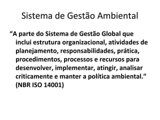 Sistema de Gestão Ambiental
“A parte do Sistema de Gestão Global que
inclui estrutura organizacional, atividades de
planejamento, responsabilidades, prática,
procedimentos, processos e recursos para
desenvolver, implementar, atingir, analisar
criticamente e manter a política ambiental.”
(NBR ISO 14001)
 