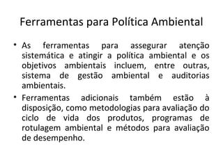 Ferramentas para Política Ambiental
• As ferramentas para assegurar atenção
sistemática e atingir a política ambiental e os
objetivos ambientais incluem, entre outras,
sistema de gestão ambiental e auditorias
ambientais.
• Ferramentas adicionais também estão à
disposição, como metodologias para avaliação do
ciclo de vida dos produtos, programas de
rotulagem ambiental e métodos para avaliação
de desempenho.
 