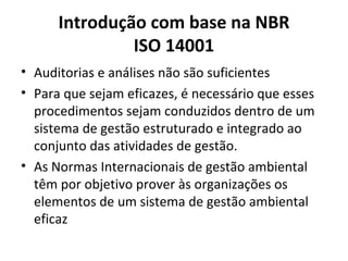 Introdução com base na NBR
ISO 14001
• Auditorias e análises não são suficientes
• Para que sejam eficazes, é necessário que esses
procedimentos sejam conduzidos dentro de um
sistema de gestão estruturado e integrado ao
conjunto das atividades de gestão.
• As Normas Internacionais de gestão ambiental
têm por objetivo prover às organizações os
elementos de um sistema de gestão ambiental
eficaz
 